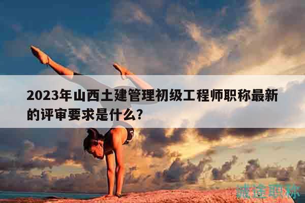 2023年山西土建管理初級(jí)工程師職稱最新的評(píng)審要求是什么？