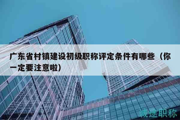 廣東省村鎮(zhèn)建設初級職稱評定條件有哪些（你一定要注意啦）