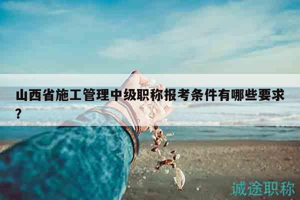 山西省施工管理中級(jí)職稱報(bào)考條件有哪些要求？