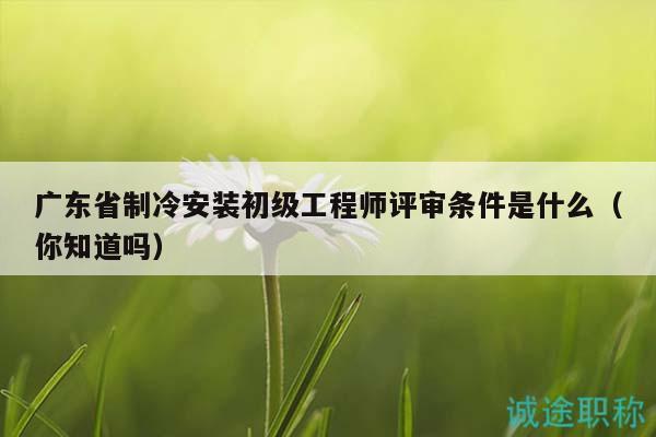 廣東省制冷安裝初級(jí)工程師評(píng)審條件是什么（你知道嗎）