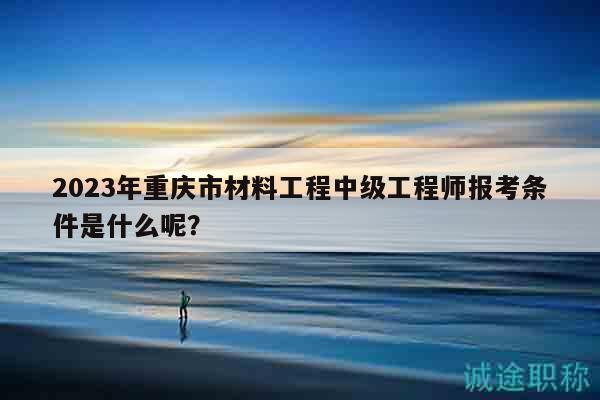 2023年重慶市材料工程中級(jí)工程師報(bào)考條件是什么呢？
