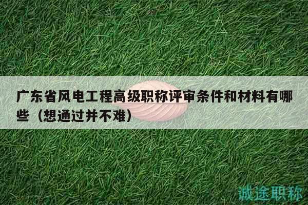 廣東省風(fēng)電工程高級職稱評審條件和材料有哪些（想通過并不難）