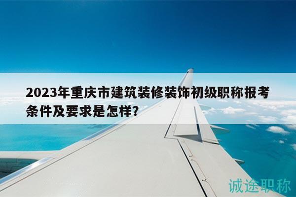 2023年重慶市建筑裝修裝飾初級職稱報考條件及要求是怎樣？