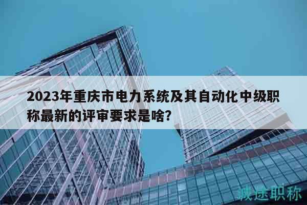 2023年重慶市電力系統(tǒng)及其自動(dòng)化中級(jí)職稱最新的評審要求是啥？