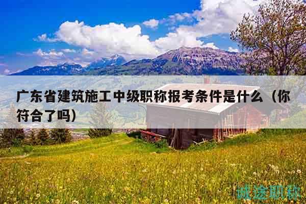 廣東省建筑施工中級職稱報考條件是什么（你符合了嗎）