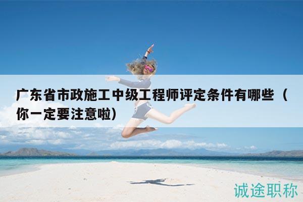 廣東省市政施工中級(jí)工程師評(píng)定條件有哪些（你一定要注意啦）