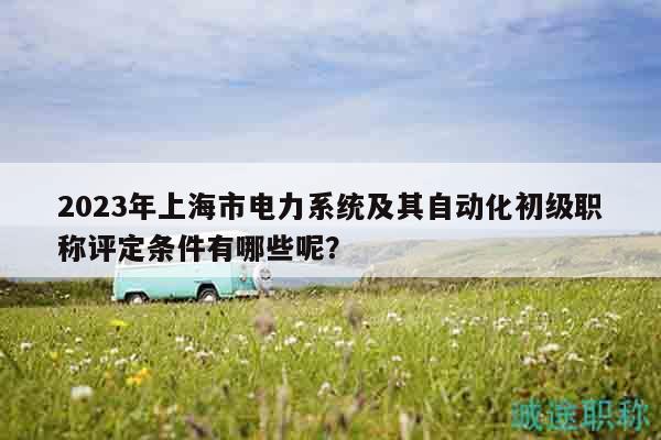 2023年上海市電力系統(tǒng)及其自動(dòng)化初級職稱評定條件有哪些呢？