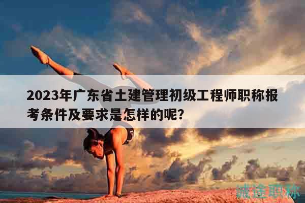 2023年廣東省土建管理初級工程師職稱報考條件及要求是怎樣的呢？