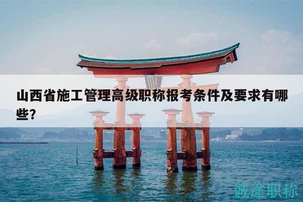 山西省施工管理高級職稱報考條件及要求有哪些？