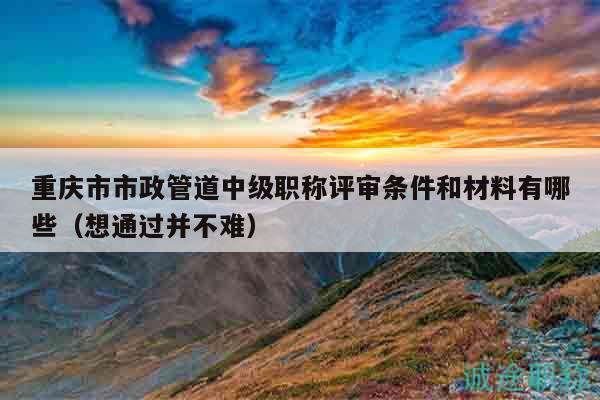 重慶市市政管道中級(jí)職稱評(píng)審條件和材料有哪些（想通過(guò)并不難）