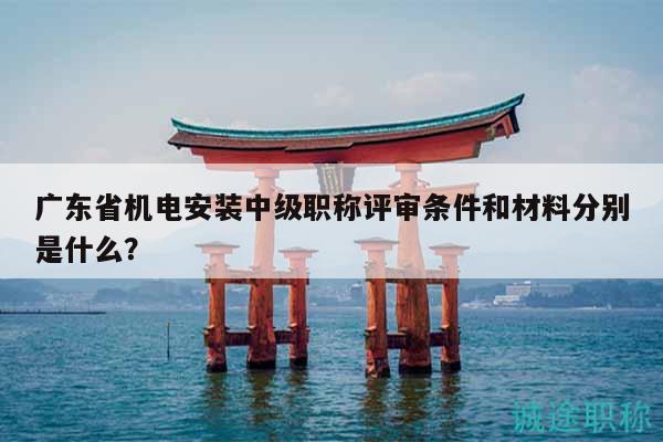 廣東省機電安裝中級職稱評審條件和材料分別是什么？