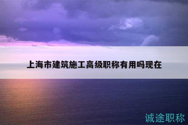 上海市建筑施工高級(jí)職稱(chēng)有用嗎現(xiàn)在