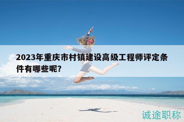 2023年重慶市村鎮(zhèn)建設高級工程師評定條件有哪些呢？