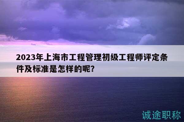 2023年上海市工程管理初級(jí)工程師評(píng)定條件及標(biāo)準(zhǔn)是怎樣的呢？