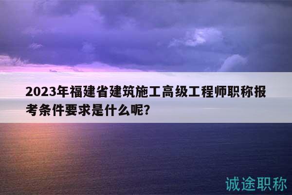 2023年福建省建筑施工高級(jí)工程師職稱報(bào)考條件要求是什么呢？