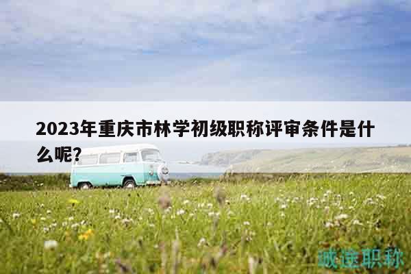 2023年重慶市林學(xué)初級(jí)職稱評(píng)審條件是什么呢？