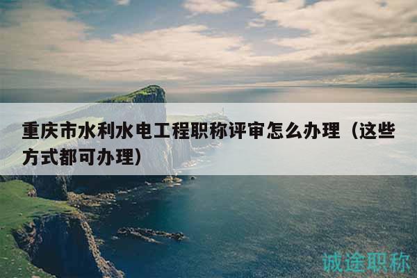 重慶市水利水電工程職稱(chēng)評(píng)審怎么辦理（這些方式都可辦理）