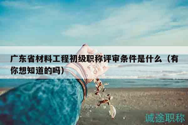廣東省材料工程初級職稱評審條件是什么（有你想知道的嗎）