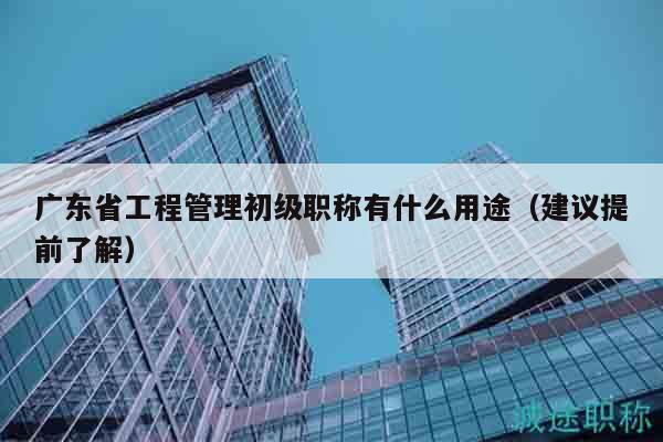 廣東省工程管理初級職稱有什么用途（建議提前了解）