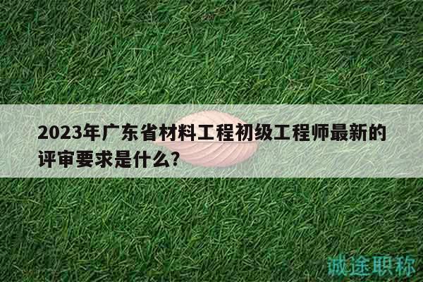 2023年廣東省材料工程初級工程師最新的評審要求是什么？