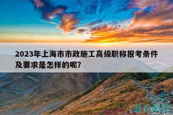 2023年上海市市政施工高級職稱報考條件及要求是怎樣的呢？