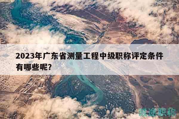 2023年廣東省測量工程中級職稱評定條件有哪些呢？