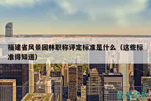 福建省風景園林職稱評定標準是什么（這些標準得知道）