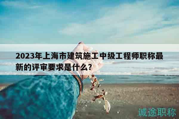 2023年上海市建筑施工中級工程師職稱最新的評審要求是什么？