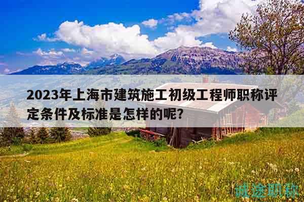 2023年上海市建筑施工初級工程師職稱評定條件及標(biāo)準(zhǔn)是怎樣的呢？