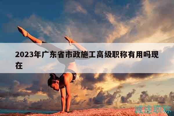 2023年廣東省市政施工高級職稱有用嗎現(xiàn)在