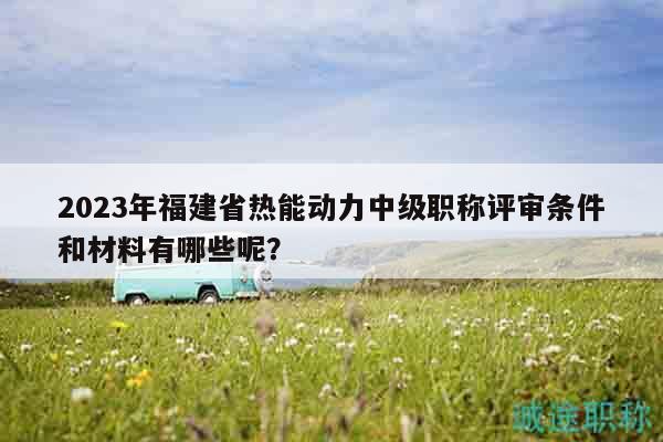 2023年福建省熱能動(dòng)力中級(jí)職稱評(píng)審條件和材料有哪些呢？