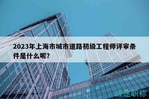 2023年上海市城市道路初級(jí)工程師評(píng)審條件是什么呢？