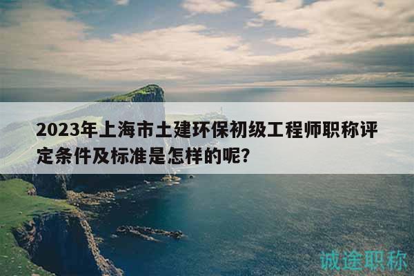 2023年上海市土建環(huán)保初級工程師職稱評定條件及標準是怎樣的呢？
