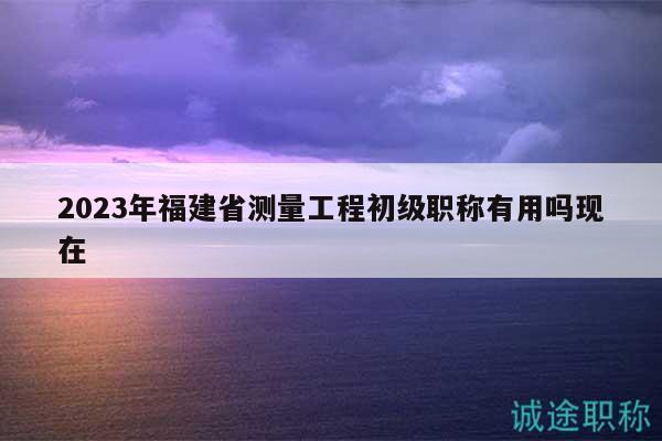 2023年福建省測(cè)量工程初級(jí)職稱有用嗎現(xiàn)在