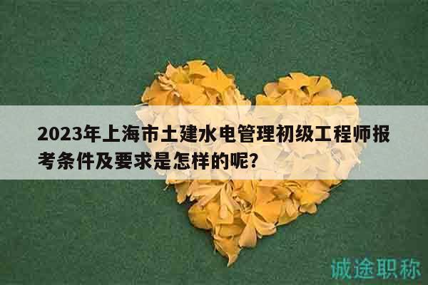 2023年上海市土建水電管理初級工程師報考條件及要求是怎樣的呢？