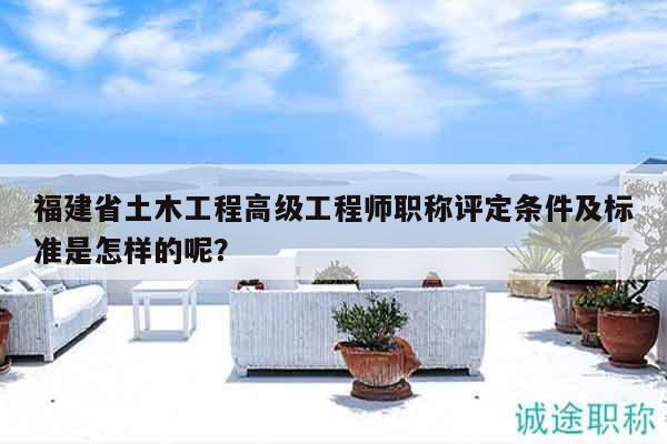 福建省土木工程高級工程師職稱評定條件及標準是怎樣的呢？