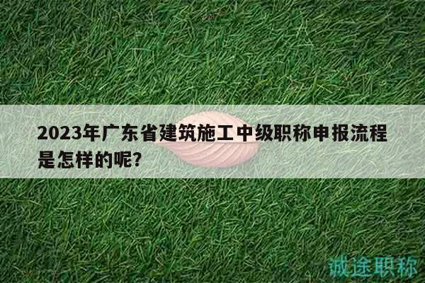 2023年廣東省建筑施工中級(jí)職稱(chēng)申報(bào)流程是怎樣的呢？