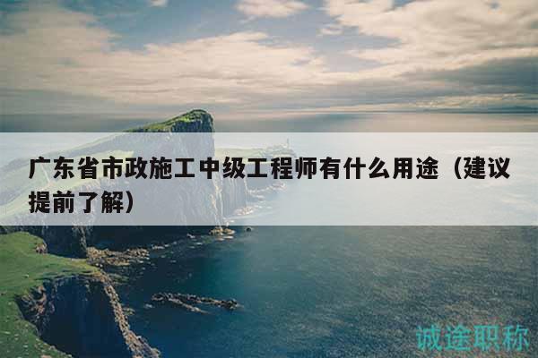 廣東省市政施工中級工程師有什么用途（建議提前了解）