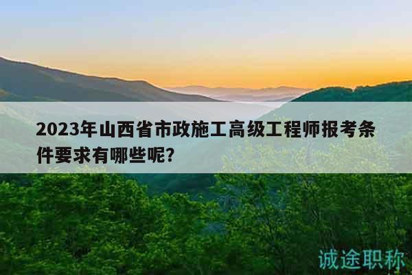 2023年山西省市政施工高級工程師報考條件要求有哪些呢？