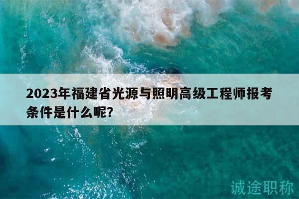 2023年福建省光源與照明高級工程師報考條件是什么呢？