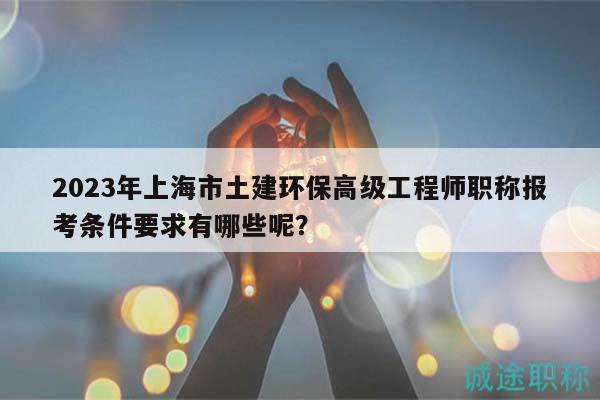 2023年上海市土建環(huán)保高級工程師職稱報考條件要求有哪些呢？