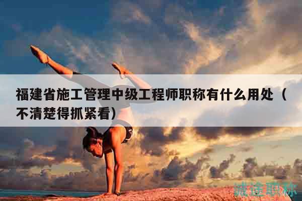 福建省施工管理中級(jí)工程師職稱有什么用處（不清楚得抓緊看）