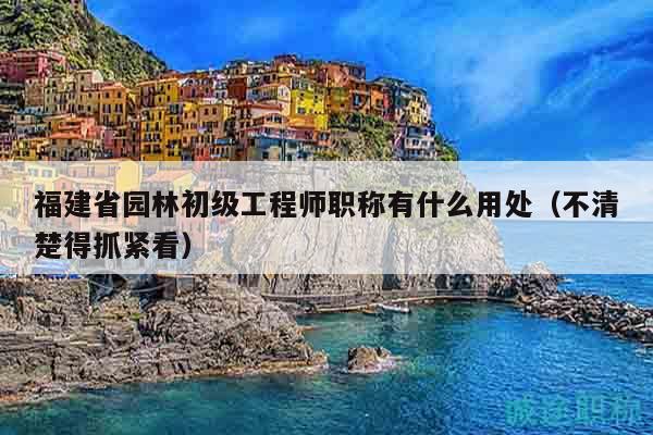 福建省園林初級(jí)工程師職稱有什么用處（不清楚得抓緊看）