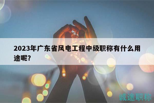 2023年廣東省風(fēng)電工程中級(jí)職稱有什么用途呢？