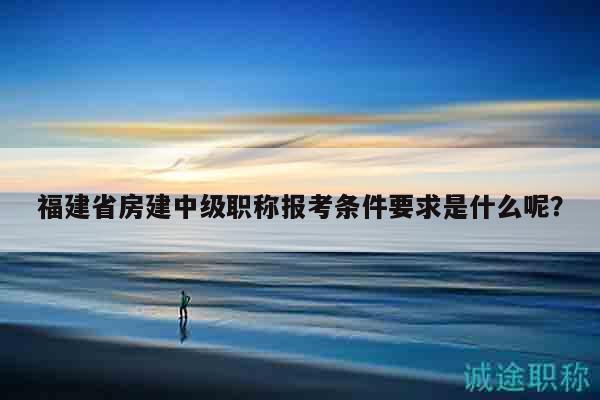 福建省房建中級職稱報考條件要求是什么呢？