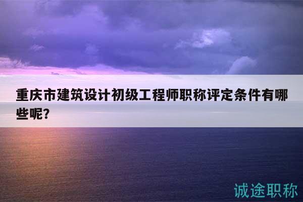 重慶市建筑設(shè)計(jì)初級(jí)工程師職稱評(píng)定條件有哪些呢？