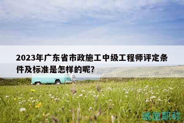 2023年廣東省市政施工中級(jí)工程師評(píng)定條件及標(biāo)準(zhǔn)是怎樣的呢？