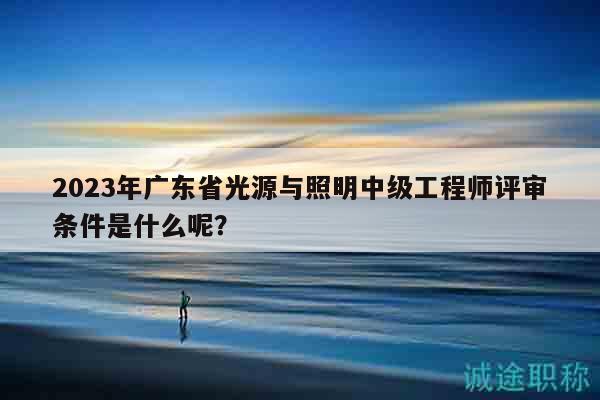 2023年廣東省光源與照明中級工程師評審條件是什么呢？
