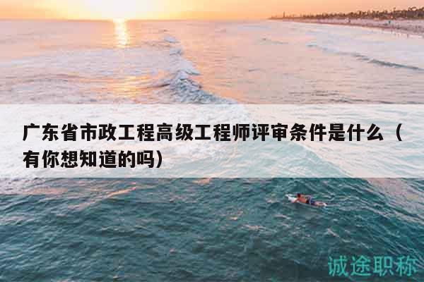 廣東省市政工程高級工程師評審條件是什么（有你想知道的嗎）