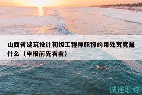 山西省建筑設(shè)計初級工程師職稱的用處究竟是什么（申報前先看看）